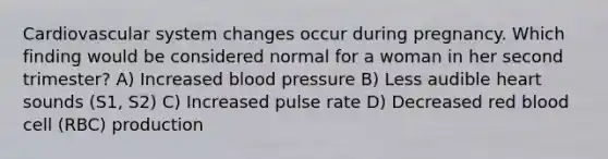 Cardiovascular system changes occur during pregnancy. Which finding would be considered normal for a woman in her second trimester? A) Increased blood pressure B) Less audible heart sounds (S1, S2) C) Increased pulse rate D) Decreased red blood cell (RBC) production