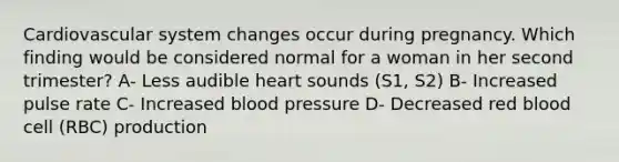 Cardiovascular system changes occur during pregnancy. Which finding would be considered normal for a woman in her second trimester? A- Less audible heart sounds (S1, S2) B- Increased pulse rate C- Increased blood pressure D- Decreased red blood cell (RBC) production