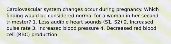 Cardiovascular system changes occur during pregnancy. Which finding would be considered normal for a woman in her second trimester? 1. Less audible heart sounds (S1, S2) 2. Increased pulse rate 3. Increased blood pressure 4. Decreased red blood cell (RBC) production