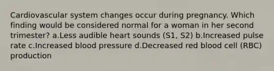 Cardiovascular system changes occur during pregnancy. Which finding would be considered normal for a woman in her second trimester? a.Less audible heart sounds (S1, S2) b.Increased pulse rate c.Increased blood pressure d.Decreased red blood cell (RBC) production