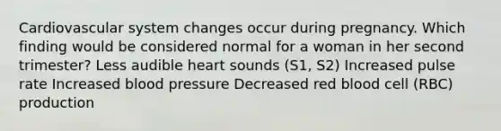 Cardiovascular system changes occur during pregnancy. Which finding would be considered normal for a woman in her second trimester? Less audible heart sounds (S1, S2) Increased pulse rate Increased blood pressure Decreased red blood cell (RBC) production