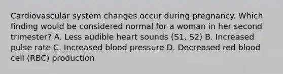 Cardiovascular system changes occur during pregnancy. Which finding would be considered normal for a woman in her second trimester? A. Less audible heart sounds (S1, S2) B. Increased pulse rate C. Increased <a href='https://www.questionai.com/knowledge/kD0HacyPBr-blood-pressure' class='anchor-knowledge'>blood pressure</a> D. Decreased red blood cell (RBC) production