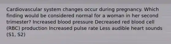 Cardiovascular system changes occur during pregnancy. Which finding would be considered normal for a woman in her second trimester? Increased blood pressure Decreased red blood cell (RBC) production Increased pulse rate Less audible heart sounds (S1, S2)