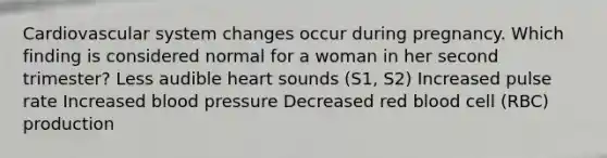 Cardiovascular system changes occur during pregnancy. Which finding is considered normal for a woman in her second trimester? Less audible heart sounds (S1, S2) Increased pulse rate Increased blood pressure Decreased red blood cell (RBC) production