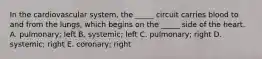 In the cardiovascular system, the _____ circuit carries blood to and from the lungs, which begins on the _____ side of the heart. A. pulmonary; left B. systemic; left C. pulmonary; right D. systemic; right E. coronary; right