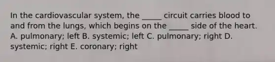 In the cardiovascular system, the _____ circuit carries blood to and from the lungs, which begins on the _____ side of the heart. A. pulmonary; left B. systemic; left C. pulmonary; right D. systemic; right E. coronary; right