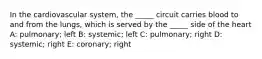 In the cardiovascular system, the _____ circuit carries blood to and from the lungs, which is served by the _____ side of the heart A: pulmonary; left B: systemic; left C: pulmonary; right D: systemic; right E: coronary; right