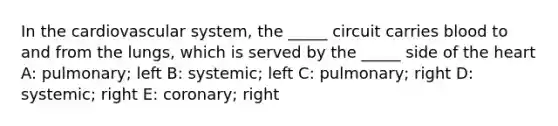 In the cardiovascular system, the _____ circuit carries blood to and from the lungs, which is served by the _____ side of <a href='https://www.questionai.com/knowledge/kya8ocqc6o-the-heart' class='anchor-knowledge'>the heart</a> A: pulmonary; left B: systemic; left C: pulmonary; right D: systemic; right E: coronary; right