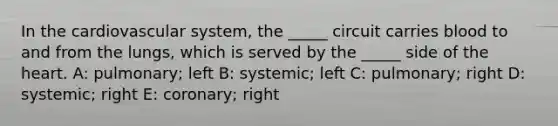 In the cardiovascular system, the _____ circuit carries blood to and from the lungs, which is served by the _____ side of the heart. A: pulmonary; left B: systemic; left C: pulmonary; right D: systemic; right E: coronary; right