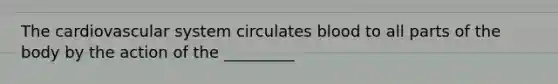 The cardiovascular system circulates blood to all parts of the body by the action of the _________