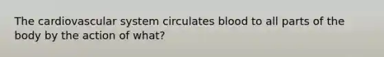 The cardiovascular system circulates blood to all parts of the body by the action of what?