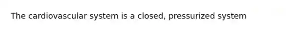 The cardiovascular system is a closed, pressurized system