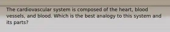 The cardiovascular system is composed of the heart, blood vessels, and blood. Which is the best analogy to this system and its parts?