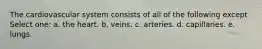 The cardiovascular system consists of all of the following except Select one: a. the heart. b. veins. c. arteries. d. capillaries. e. lungs.