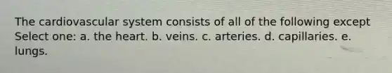 The cardiovascular system consists of all of the following except Select one: a. the heart. b. veins. c. arteries. d. capillaries. e. lungs.