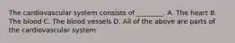 The cardiovascular system consists of ________. A. The heart B. The blood C. The blood vessels D. All of the above are parts of the cardiovascular system