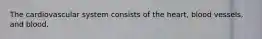 The cardiovascular system consists of the heart, blood vessels, and blood.