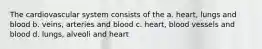 The cardiovascular system consists of the a. heart, lungs and blood b. veins, arteries and blood c. heart, blood vessels and blood d. lungs, alveoli and heart