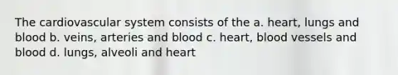 The cardiovascular system consists of the a. heart, lungs and blood b. veins, arteries and blood c. heart, blood vessels and blood d. lungs, alveoli and heart