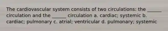 The cardiovascular system consists of two circulations: the ______ circulation and the ______ circulation a. cardiac; systemic b. cardiac; pulmonary c. atrial; ventricular d. pulmonary; systemic