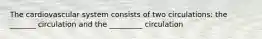 The cardiovascular system consists of two circulations: the _______ circulation and the _________ circulation