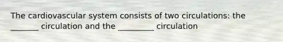 The cardiovascular system consists of two circulations: the _______ circulation and the _________ circulation