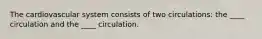 The cardiovascular system consists of two circulations: the ____ circulation and the ____ circulation.