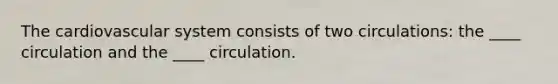 The cardiovascular system consists of two circulations: the ____ circulation and the ____ circulation.