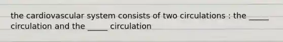 the cardiovascular system consists of two circulations : the _____ circulation and the _____ circulation