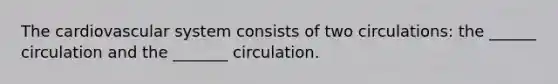 The cardiovascular system consists of two circulations: the ______ circulation and the _______ circulation.