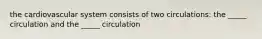 the cardiovascular system consists of two circulations: the _____ circulation and the _____ circulation