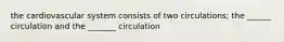 the cardiovascular system consists of two circulations; the ______ circulation and the _______ circulation