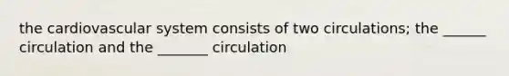 the cardiovascular system consists of two circulations; the ______ circulation and the _______ circulation