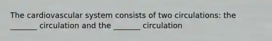 The cardiovascular system consists of two circulations: the _______ circulation and the _______ circulation