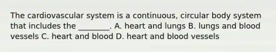 The cardiovascular system is a​ continuous, circular body system that includes the​ ________. A. heart and lungs B. lungs and <a href='https://www.questionai.com/knowledge/kZJ3mNKN7P-blood-vessels' class='anchor-knowledge'>blood vessels</a> C. heart and blood D. heart and blood vessels