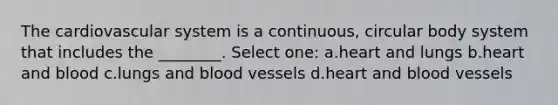 The cardiovascular system is a continuous, circular body system that includes the ________. Select one: a.heart and lungs b.heart and blood c.lungs and blood vessels d.heart and blood vessels