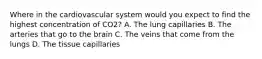 Where in the cardiovascular system would you expect to find the highest concentration of CO2? A. The lung capillaries B. The arteries that go to the brain C. The veins that come from the lungs D. The tissue capillaries