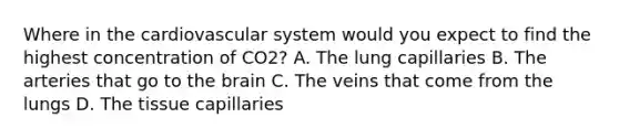 Where in the cardiovascular system would you expect to find the highest concentration of CO2? A. The lung capillaries B. The arteries that go to the brain C. The veins that come from the lungs D. The tissue capillaries