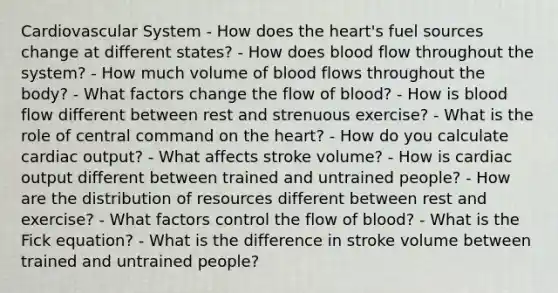 Cardiovascular System - How does the heart's fuel sources change at different states? - How does blood flow throughout the system? - How much volume of blood flows throughout the body? - What factors change the flow of blood? - How is blood flow different between rest and strenuous exercise? - What is the role of central command on the heart? - How do you calculate cardiac output? - What affects stroke volume? - How is cardiac output different between trained and untrained people? - How are the distribution of resources different between rest and exercise? - What factors control the flow of blood? - What is the Fick equation? - What is the difference in stroke volume between trained and untrained people?