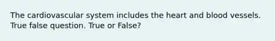 The cardiovascular system includes the heart and blood vessels. True false question. True or False?