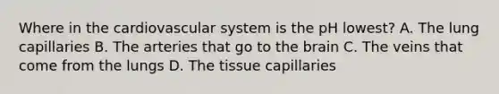 Where in the cardiovascular system is the pH lowest? A. The lung capillaries B. The arteries that go to the brain C. The veins that come from the lungs D. The tissue capillaries