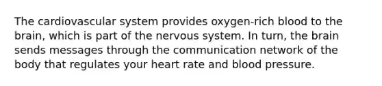 The cardiovascular system provides oxygen-rich blood to the brain, which is part of the nervous system. In turn, the brain sends messages through the communication network of the body that regulates your heart rate and blood pressure.