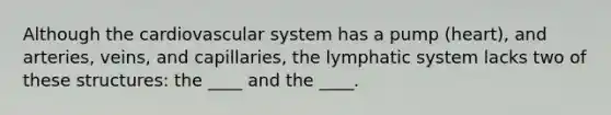 Although the cardiovascular system has a pump (heart), and arteries, veins, and capillaries, the lymphatic system lacks two of these structures: the ____ and the ____.