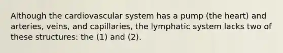 Although the cardiovascular system has a pump (the heart) and arteries, veins, and capillaries, the lymphatic system lacks two of these structures: the (1) and (2).