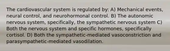 The cardiovascular system is regulated by: A) Mechanical events, neural control, and neurohormonal control. B) The autonomic nervous system, specifically, the sympathetic nervous system C) Both the nervous system and specific hormones, specifically cortisol. D) Both the sympathetic-mediated vasoconstriction and parasympathetic-mediated vasodilation.