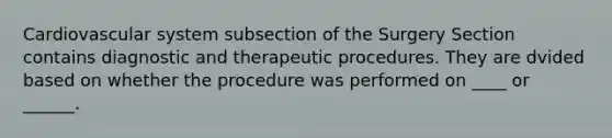 Cardiovascular system subsection of the Surgery Section contains diagnostic and therapeutic procedures. They are dvided based on whether the procedure was performed on ____ or ______.