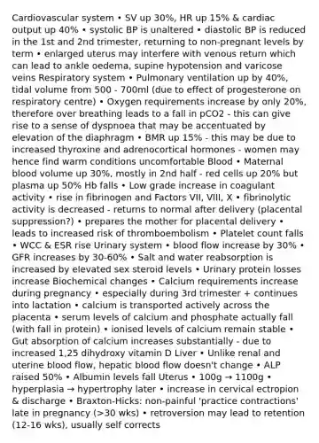 Cardiovascular system • SV up 30%, HR up 15% & <a href='https://www.questionai.com/knowledge/kyxUJGvw35-cardiac-output' class='anchor-knowledge'>cardiac output</a> up 40% • systolic BP is unaltered • diastolic BP is reduced in the 1st and 2nd trimester, returning to non-pregnant levels by term • enlarged uterus may interfere with venous return which can lead to ankle oedema, supine hypotension and varicose veins Respiratory system • Pulmonary ventilation up by 40%, tidal volume from 500 - 700ml (due to effect of progesterone on respiratory centre) • Oxygen requirements increase by only 20%, therefore over breathing leads to a fall in pCO2 - this can give rise to a sense of dyspnoea that may be accentuated by elevation of the diaphragm • BMR up 15% - this may be due to increased thyroxine and adrenocortical hormones - women may hence find warm conditions uncomfortable Blood • Maternal blood volume up 30%, mostly in 2nd half - red cells up 20% but plasma up 50% Hb falls • Low grade increase in coagulant activity • rise in fibrinogen and Factors VII, VIII, X • fibrinolytic activity is decreased - returns to normal after delivery (placental suppression?) • prepares the mother for placental delivery • leads to increased risk of thromboembolism • Platelet count falls • WCC & ESR rise Urinary system • blood flow increase by 30% • GFR increases by 30-60% • Salt and water reabsorption is increased by elevated sex steroid levels • Urinary protein losses increase Biochemical changes • Calcium requirements increase during pregnancy • especially during 3rd trimester + continues into lactation • calcium is transported actively across the placenta • serum levels of calcium and phosphate actually fall (with fall in protein) • ionised levels of calcium remain stable • Gut absorption of calcium increases substantially - due to increased 1,25 dihydroxy vitamin D Liver • Unlike renal and uterine blood flow, hepatic blood flow doesn't change • ALP raised 50% • Albumin levels fall Uterus • 100g → 1100g • hyperplasia → hypertrophy later • increase in cervical ectropion & discharge • Braxton-Hicks: non-painful 'practice contractions' late in pregnancy (>30 wks) • retroversion may lead to retention (12-16 wks), usually self corrects