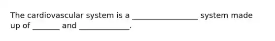 The cardiovascular system is a _________________ system made up of _______ and _____________.