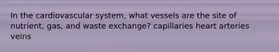 In the cardiovascular system, what vessels are the site of nutrient, gas, and waste exchange? capillaries heart arteries veins