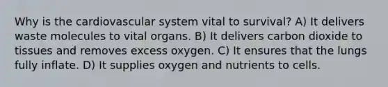 Why is the cardiovascular system vital to survival? A) It delivers waste molecules to vital organs. B) It delivers carbon dioxide to tissues and removes excess oxygen. C) It ensures that the lungs fully inflate. D) It supplies oxygen and nutrients to cells.